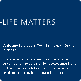 LIFE MATTERS Welcome to Lloyd's Register Asia Japan internet site. We work to enhance safety and approve assets and systems at sea, on land and in the air, so that you can get on with everyday life.